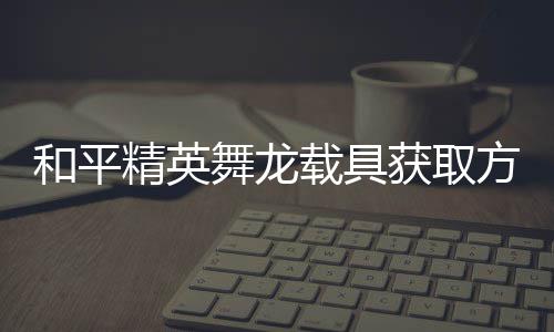 精英及玩载具方法法作舞龙和平获取用介绍